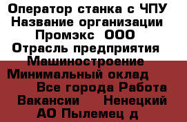 Оператор станка с ЧПУ › Название организации ­ Промэкс, ООО › Отрасль предприятия ­ Машиностроение › Минимальный оклад ­ 70 000 - Все города Работа » Вакансии   . Ненецкий АО,Пылемец д.